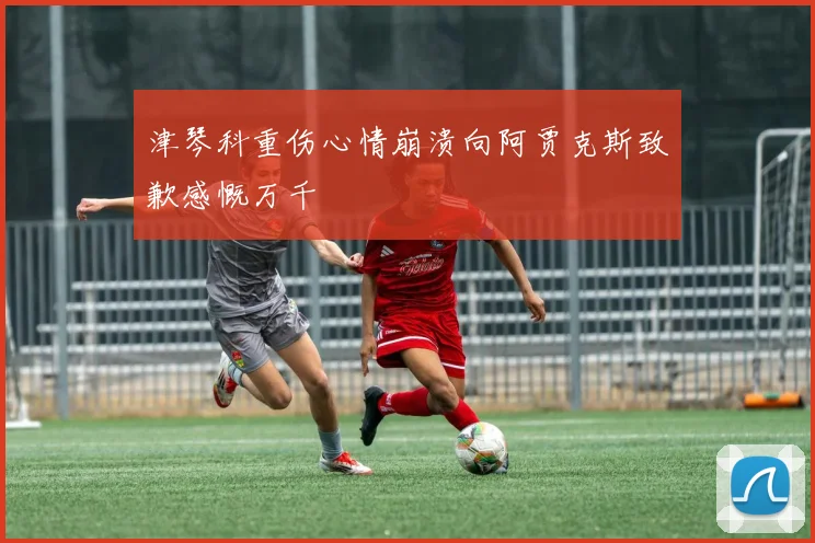 津琴科重伤心情崩溃向阿贾克斯致歉感慨万千