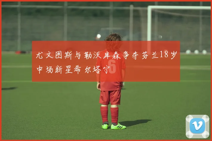 尤文图斯与勒沃库森争夺芬兰18岁中场新星希尔塔宁