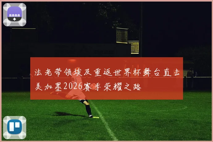 法老带领埃及重返世界杯舞台直击美加墨2026赛季荣耀之路