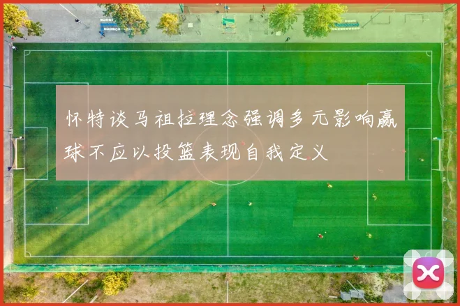 怀特谈马祖拉理念强调多元影响赢球不应以投篮表现自我定义