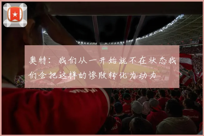 奥特：我们从一开始就不在状态我们会把这样的惨败转化为动力
