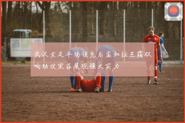 武汉女足半场领先东孟加拉王霜双响助攻宋菲展现强大实力