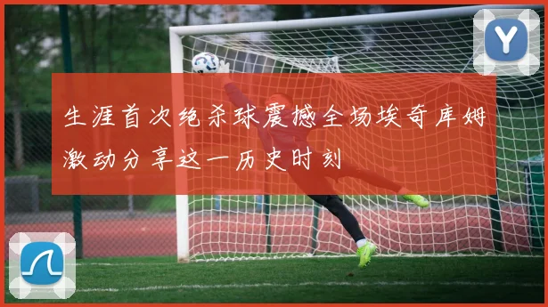 生涯首次绝杀球震撼全场埃奇库姆激动分享这一历史时刻