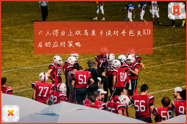 六人得分上双乌度卡谈对手包夹KD后的应对策略