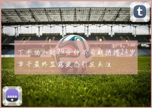 下半场加时29分钟不间断拼搏24岁华子最终显露疲态引发关注