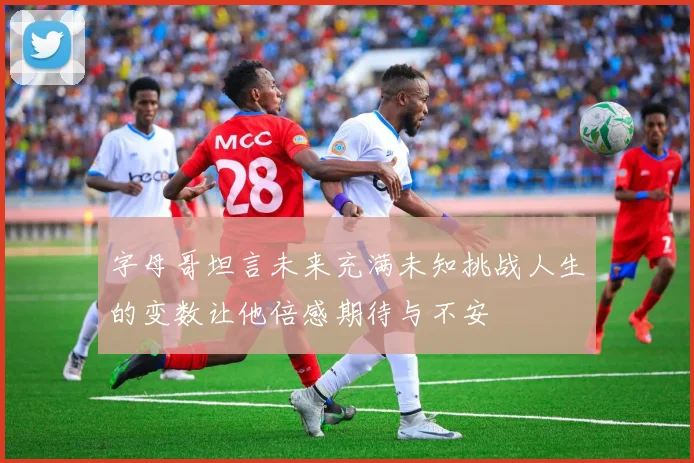字母哥坦言未来充满未知挑战人生的变数让他倍感期待与不安