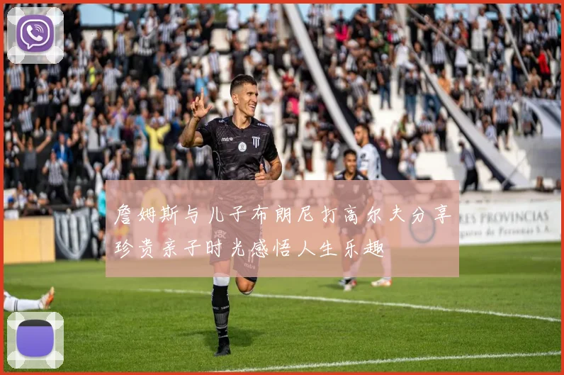 詹姆斯与儿子布朗尼打高尔夫分享珍贵亲子时光感悟人生乐趣