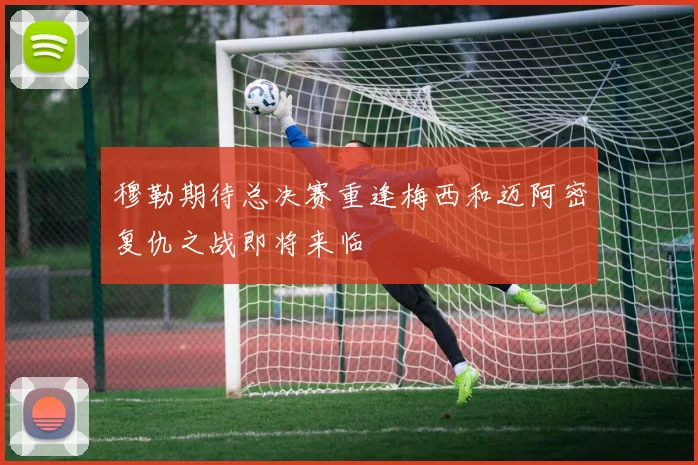 穆勒期待总决赛重逢梅西和迈阿密复仇之战即将来临