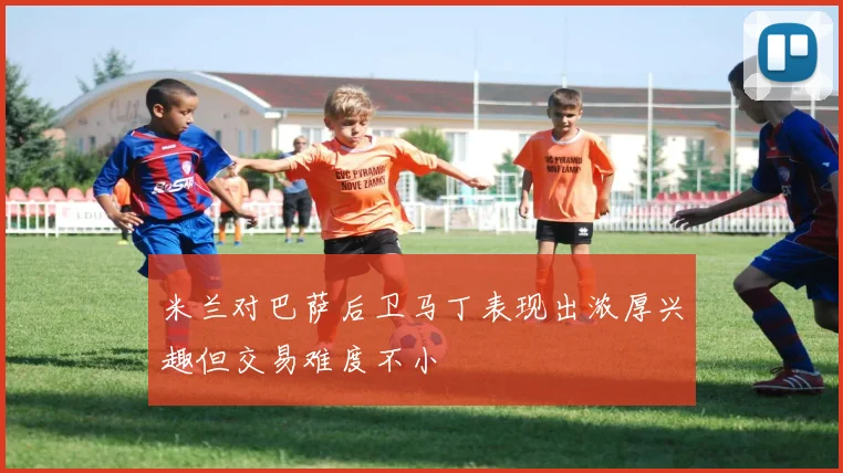 米兰对巴萨后卫马丁表现出浓厚兴趣但交易难度不小