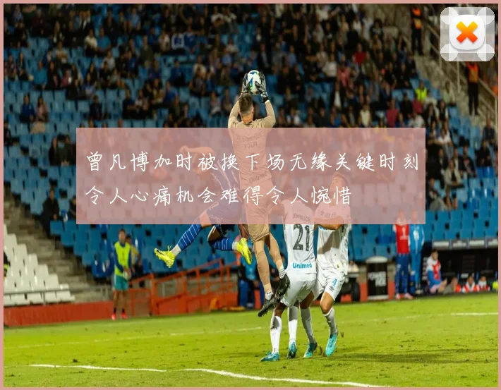 曾凡博加时被换下场无缘关键时刻令人心痛机会难得令人惋惜