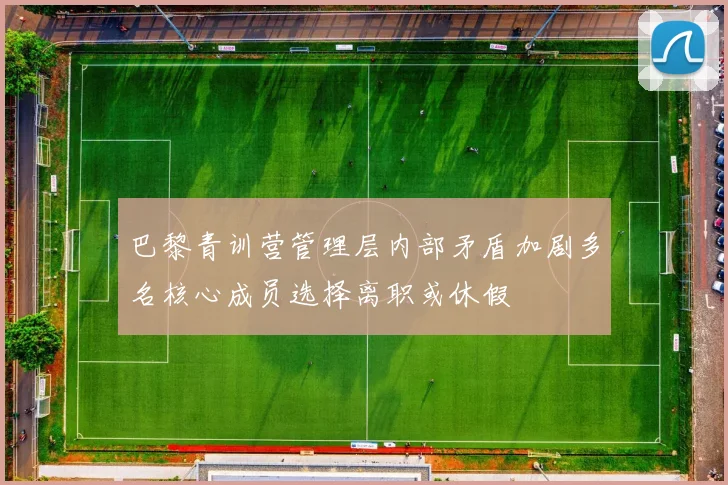 巴黎青训营管理层内部矛盾加剧多名核心成员选择离职或休假