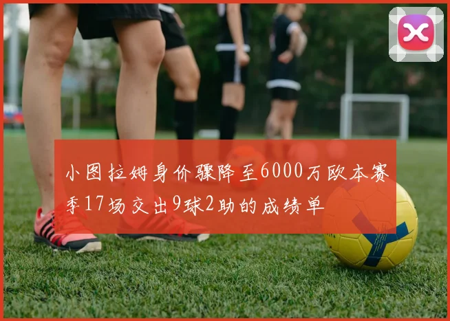 小图拉姆身价骤降至6000万欧本赛季17场交出9球2助的成绩单