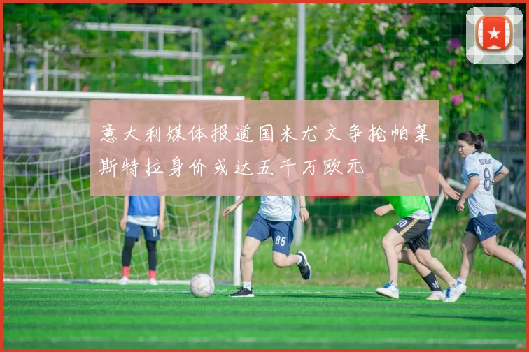 意大利媒体报道国米尤文争抢帕莱斯特拉身价或达五千万欧元