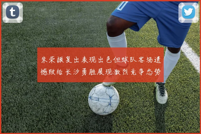 朱荣振复出表现出色但球队客场遗憾败给长沙勇胜展现激烈竞争态势