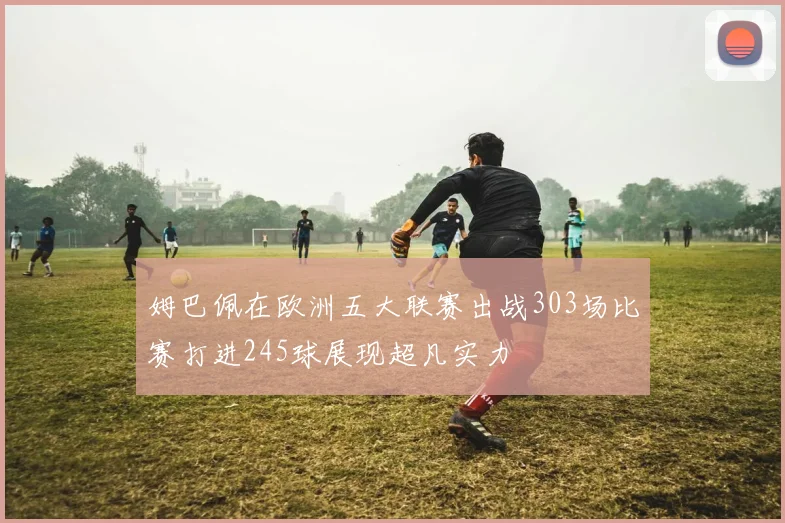 姆巴佩在欧洲五大联赛出战303场比赛打进245球展现超凡实力