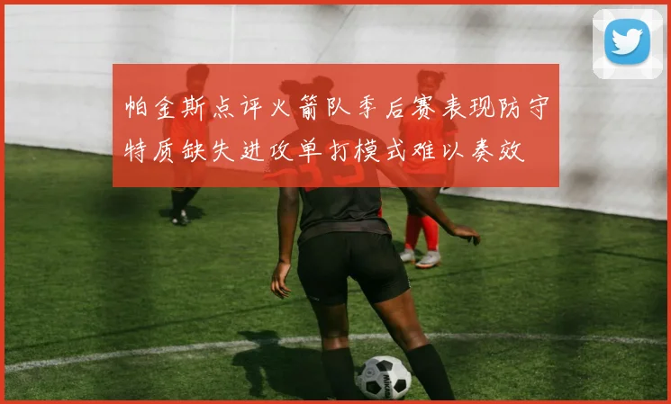 帕金斯点评火箭队季后赛表现防守特质缺失进攻单打模式难以奏效