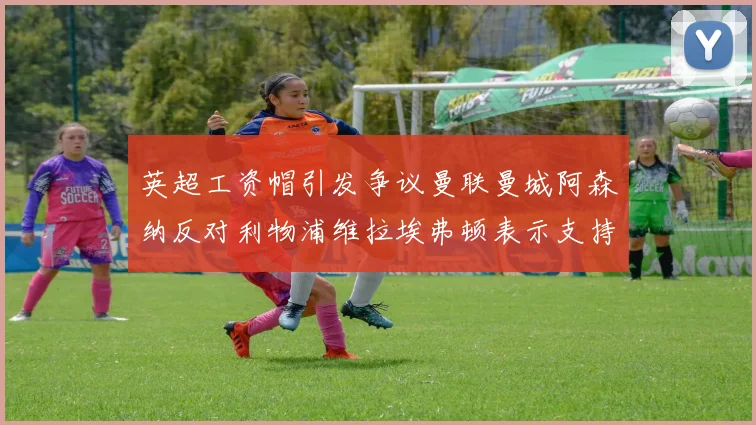 英超工资帽引发争议曼联曼城阿森纳反对利物浦维拉埃弗顿表示支持