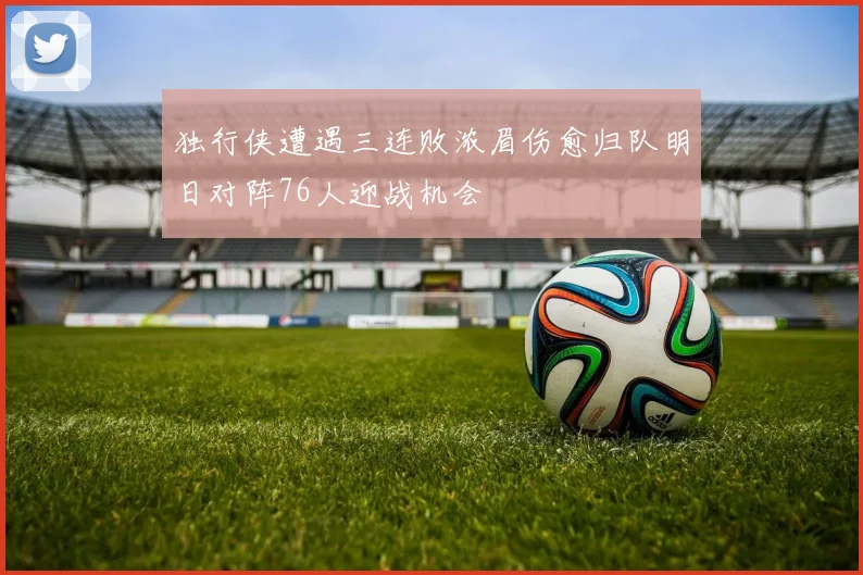 独行侠遭遇三连败浓眉伤愈归队明日对阵76人迎战机会