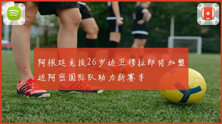 阿根廷竞技26岁边卫穆拉即将加盟迈阿密国际队助力新赛季