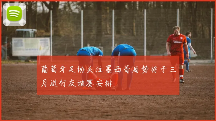 葡萄牙足协关注墨西哥局势将于三月进行友谊赛安排